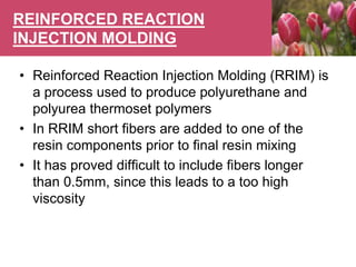 REINFORCED REACTION
INJECTION MOLDING
• Reinforced Reaction Injection Molding (RRIM) is
a process used to produce polyurethane and
polyurea thermoset polymers
• In RRIM short fibers are added to one of the
resin components prior to final resin mixing
• It has proved difficult to include fibers longer
than 0.5mm, since this leads to a too high
viscosity
 