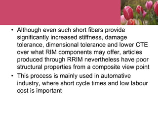 • Although even such short fibers provide
significantly increased stiffness, damage
tolerance, dimensional tolerance and lower CTE
over what RIM components may offer, articles
produced through RRIM nevertheless have poor
structural properties from a composite view point
• This process is mainly used in automative
industry, where short cycle times and low labour
cost is important
 