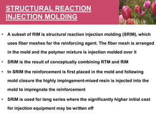 STRUCTURAL REACTION
INJECTION MOLDING
• A subset of RIM is structural reaction injection molding (SRIM), which
uses fiber meshes for the reinforcing agent. The fiber mesh is arranged
in the mold and the polymer mixture is injection molded over it
• SRIM is the result of conceptually combining RTM and RIM
• In SRIM the reinforcement is first placed in the mold and following
mold closure the highly impingement-mixed resin is injected into the
mold to impregnate the reinforcement
• SRIM is used for long series where the significantly higher initial cost
for injection equipment may be written off
 