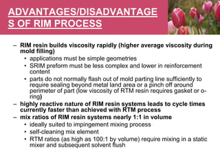ADVANTAGES/DISADVANTAGE
S OF RIM PROCESS
– RIM resin builds viscosity rapidly (higher average viscosity during
mold filling)
• applications must be simple geometries
• SRIM preform must be less complex and lower in reinforcement
content
• parts do not normally flash out of mold parting line sufficiently to
require sealing beyond metal land area or a pinch off around
perimeter of part (low viscosity of RTM resin requires gasket or o-
ring)
– highly reactive nature of RIM resin systems leads to cycle times
currently faster than achieved with RTM process
– mix ratios of RIM resin systems nearly 1:1 in volume
• ideally suited to impingement mixing process
• self-cleaning mix element
• RTM ratios (as high as 100:1 by volume) require mixing in a static
mixer and subsequent solvent flush
 
