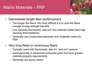Matrix Materials – FRP
• Intermediate length fiber reinforcement
– The longer the fibers, the more difficult it is to coat the fibers
enough to reap strength benefits
– Low viscosity thermosets “wet-out” the materials better than high
viscosity thermoplastics
– Generally use unsaturated polyester and vinylester resins for
FRP
• Very long fibers or continuous fibers
– Typically used with thermosets, also for “wet-out” reasons
– Used generally in advanced composite parts and have greater
material property requirements
– Generally use epoxy resins
 