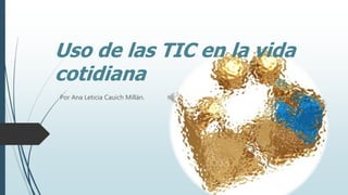 Uso de las TIC en la vida
cotidiana
Por Ana Leticia Cauich Millán.
 
