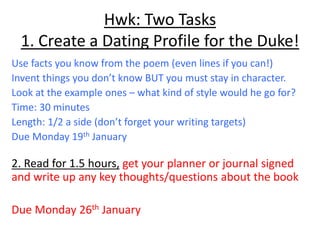 Hwk: Two Tasks
1. Create a Dating Profile for the Duke!
Use facts you know from the poem (even lines if you can!)
Invent things you don’t know BUT you must stay in character.
Look at the example ones – what kind of style would he go for?
Time: 30 minutes
Length: 1/2 a side (don’t forget your writing targets)
Due Monday 19th January
2. Read for 1.5 hours, get your planner or journal signed
and write up any key thoughts/questions about the book
Due Monday 26th January
 