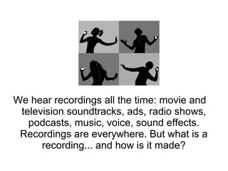 We hear recordings all the time: movie and
television soundtracks, ads, radio shows,
podcasts, music, voice, sound effects.
Recordings are everywhere. But what is a
recording... and how is it made?
 