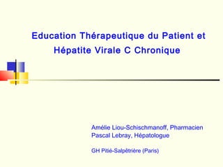Education Thérapeutique du Patient et
Hépatite Virale C Chronique
Amélie Liou-Schischmanoff, Pharmacien
Pascal Lebray, Hépatologue
GH Pitié-Salpêtrière (Paris)
 