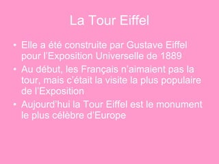 La Tour Eiffel Elle a été construite par Gustave Eiffel pour l’Exposition Universelle de 1889 Au début, les Français n’aimaient pas la tour, mais c’était la visite la plus populaire de l’Exposition Aujourd’hui la Tour Eiffel est le monument le plus célèbre d’Europe  