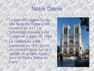 Notre Dame La première église sur le   site de Notre Dame a été construit en 511. La cathédrale actuelle a été construite à partir de 1163.  La cathédrale a été restaurée en 1831 par le roi Louis-Philippe. Le roi a décidé de le faire après avoir lu “Notre Dame de Paris.” 