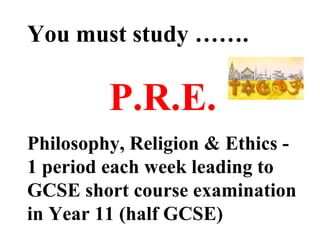 You must study ……. P.R.E. Philosophy, Religion & Ethics - 1 period each week leading to GCSE short course examination in Year 11 (half GCSE) 