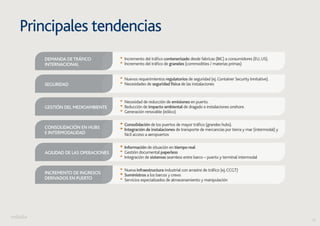 16 
Principales tendencias 
• Incremento del tráfico contenerizado desde fabricas (BIC) a consumidores (EU, US). • Incremento del tráfico de graneles (commodities / materias primas) 
Demanda de tráfico 
internacional 
• Nuevos requerimientos regulatorios de seguridad (ej. Container Security Innitative). Seguridad • Necesidades de seguridad física de las instalaciones 
• Necesidad de reducción de emisiones en puerto. • Reducción de impacto ambiental de dragado e instalaciones onshore. • Generación renovable (eólico) 
Gestión del medioambiente 
• Consolidación de los puertos de mayor tráfico (grandes hubs). • Integración de instalaciones de transporte de mercancías por tierra y mar (intermodal) y 
fácil acceso a aeropuertos 
Consolidación en hubs 
e intermodalidad 
• Información de situación en tiempo real • Gestión documental paperless • Integración de sistemas seamless entre barco – puerto y terminal intermodal 
Agilidad de las operaciones 
• Nueva infraestructura industrial con arrastre de tráfico (ej. CCGT) • Suministros a los barcos y crews • Servicios especializados de almacenamiento y manipulación 
Incremento de ingresos 
derivados en puerto 
 
