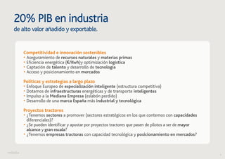 4 
20% PIB en industria 
de alto valor añadido y exportable. 
Competitividad e innovación sostenibles 
• Aseguramiento de recursos naturales y materias primas 
• Eficiencia energética (€/Kwh)y optimización logística 
• Captación de talento y desarrollo de tecnología 
• Acceso y posicionamiento en mercados 
Políticas y estrategias a largo plazo 
• Enfoque Europeo de especialización inteligente (estructura competitiva) 
• Dotarnos de infraestructuras energéticas y de transporte inteligentes 
• Impulso a la Mediana Empresa (eslabón perdido) 
• Desarrollo de una marca España más industrial y tecnológica 
Proyectos tractores 
• ¿Tenemos sectores a promover (sectores estratégicos en los que contemos con capacidades 
diferenciales)? 
• ¿Se pueden identificar y apostar por proyectos tractores que pasen de pilotos a ser de mayor 
alcance y gran escala? 
• ¿Tenemos empresas tractoras con capacidad tecnológica y posicionamiento en mercados? 
 
