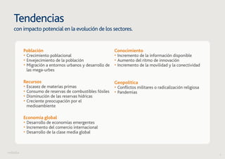 6 
Tendencias 
con impacto potencial en la evolución de los sectores. 
Población 
• Crecimiento poblacional 
• Envejecimiento de la población 
• Migración a entornos urbanos y desarrollo de 
las mega-urbes 
Recursos 
• Escasez de materias primas 
• Consumo de reservas de combustibles fósiles 
• Disminución de las reservas hídricas 
• Creciente preocupación por el 
medioambiente 
Economía global 
• Desarrollo de economías emergentes 
• Incremento del comercio internacional 
• Desarrollo de la clase media global 
Conocimiento 
• Incremento de la información disponible 
• Aumento del ritmo de innovación 
• Incremento de la movilidad y la conectividad 
Geopolítica 
• Conflictos militares o radicalización religiosa 
• Pandemias 
 