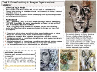 Task 2: Draw Creatively to Analyse, Experiment and
Discover
ANNOTATE YOUR WORK
Research the term Mixed-Media Art and the work of Florian Nicolle.
Present your findings in your sketchbook. Use titles and art literacy - spend
around an hour on it
Make some notes at the end of this task saying what techniques you used
and what you think of them.
Practical work
FIRST Choose an OBJECT/SUBJECT that you think has an interesting
TEXTURE It could be the same object used for Task 1 or something
new, it could also be your own face.
THEN – choose your art materials: different papers and drawing
materials. Make sure that you are using some things you have not
used before
1. Experiment with creating some interesting paper backgrounds by using
things like old book pages, found materials and newspaper.
2. Make some notes on what happens when different surfaces overlap
3. Using any materials of your choice, complete one large study making sure
that proportion Is correct
4. Using any materials of your choice, complete several small studies making
sure that proportion Is correct and that you really focus on Texture
5. The more experimental you are the more you will learn
The portrait above is by Florian Nicolle; a
famous mixed media artist who has
inspired a lot of other artists. The other
examples are from Internet searches.
Look closely and notice how all the artists
have used traditional Art material in free,
creative or unusual ways. They have
created their own paper surfaces
ADDITIONAL CHALLENGE:
Try using really unusual materials to paint
or draw with
You could use tea or coffee, beetroot stain
as paint or ink. There are some examples
on the next page and this artist may inspire
you
https://www.instagram.com/bernulia/?hl=
en
 