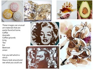 These images use unusual
art materials that are
easily found at home.
Coffee
Avocado
Coffee grounds
Icing
Tea
Ice
Beetroot
onion
Can you tell which is
which
Have a look around and
see what you could use
 