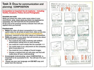 Composition is important for all mediums – including
Textiles, Sculpture, Pottery 3d and Photography
Annotate your work
While you watch the video make some notes in your
sketchbook, write down what you think it is important to
remember. You will need this for the practical task.
At the end of the practical activity evaluate how well you
applied what you learned
Practical work
1. Watch the video all about composition It is a really
useful video for all artists to learn from. Click on the link
https://www.youtube.com/watch?v=oAPXep8wPts .
Extension: research to find other videos on composition
2. THEN add pages in your book that will remind you about
the elements of composition.
a. You could do this really creatively with brilliant
presentation taking time on each drawing
b. you could do it more simply like the example >>>
c. you could make it as a document on the computer,
print it and stick it in
d. You could do it as a collage of found images.
e. Choose a method that you will enjoy and that will
really show off your understanding
3. Knowledge& Understanding about COMPOSITION is
important to be successful in Art. You will use it for your
next task
4. Please use your own language and DO NOT copy and
paste from the internet.
Task 3: Draw for communication and
planning: COMPOSITION
 
