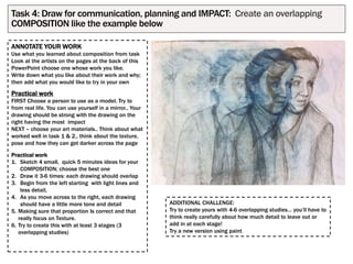 ANNOTATE YOUR WORK
Use what you learned about composition from task
Look at the artists on the pages at the back of this
PowerPoint choose one whose work you like.
Write down what you like about their work and why;
then add what you would like to try in your own
Practical work
FIRST Choose a person to use as a model. Try to
from real life. You can use yourself in a mirror.. Your
drawing should be strong with the drawing on the
right having the most impact
NEXT – choose your art materials.. Think about what
worked well in task 1 & 2,. think about the texture,
pose and how they can get darker across the page
Practical work
1. Sketch 4 small, quick 5 minutes ideas for your
COMPOSITION; choose the best one
2. Draw it 3-6 times: each drawing should overlap
3. Begin from the left starting with light lines and
less detail,
4. As you move across to the right, each drawing
should have a little more tone and detail
5. Making sure that proportion Is correct and that
really focus on Texture.
6. Try to create this with at least 3 stages (3
overlapping studies)
Task 4: Draw for communication, planning and IMPACT: Create an overlapping
COMPOSITION like the example below
ADDITIONAL CHALLENGE:
Try to create yours with 4-6 overlapping studies… you’ll have to
think really carefully about how much detail to leave out or
add in at each stage!
Try a new version using paint
 