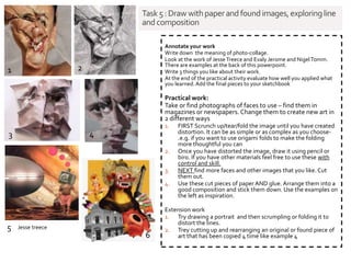 Task5:Draw withpaperandfoundimages,exploringline
and composition
Annotate your work
Write down the meaning of photo-collage.
Look at the work of Jesse Treece and Evaly Jerome and NigelTomm.
There are examples at the back of this powerpoint.
Write 3 things you like about their work.
At the end of the practical activity evaluate how well you applied what
you learned.Add the final pieces to your sketchbook
Practical work:
Take or find photographs of faces to use – find them in
magazines or newspapers. Change them to create new art in
2 different ways
1. FIRST Scrunch up/tear/fold the image until you have created
distortion. It can be as simple or as complex as you choose-
.e.g. if you want to use origami folds to make the folding
more thoughtful you can
2. Once you have distorted the image, draw it using pencil or
biro. If you have other materials feel free to use these with
control and skill.
3. NEXT find more faces and other images that you like. Cut
them out.
4. Use these cut pieces of paper AND glue. Arrange them into a
good composition and stick them down. Use the examples on
the left as inspiration.
Extension work
1. Try drawing a portrait and then scrumpling or folding it to
distort the lines.
2. Trey cutting up and rearranging an original or found piece of
art that has been copied 4 time like example 4
1 2
6
5
3 4
Jesse treece
 