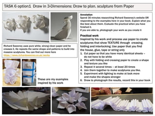 TASK 6 option1 Draw in 3-Dimensions: Draw to plan. sculpture from Paper
Annotation
Spend 30 minutes researching Richard Sweeney's website OR
responding to the examples here in your book. Explain what you
like best about them. Evaluate the practical when you have
finished it.
If you are able to, photograph your work as you create it
Practical work
Inspired by his work and process use paper to create
sculptures that show TEXTURE through creasing,
folding and interlocking. Use paper that you find
the house, glue, tape or string only
1. Cut paper so that you have many identical sheets –
do not have to be white
2. Play with folding and creasing paper to create a shape
and texture you like
3. Repeat it several times – at least 20 times
4. Join them together to make sculptures you like.
5. Experiment with lighting to make ot look more
and make the shapes stronger
6. Draw to photograph the results, record this in your book
Richard Sweeney uses pure white, strong clean paper and he
creases it. He repeats the same shape and patterns to build into
massive sculptures. You can find out more here
https://www.richardsweeney.co.uk/works
These are my examples
inspired by his work
 