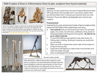 Junior Fritz Jaquet creates sculpture by recycling one single sheet
of very simple materials like paper and card into sculptures. He
folds, creases and models without any collage or cutting. He has a
skill at using the natural textures and folds You can see more of his
work here: https://juniorfritzjacquet.com/jfj/
TASK 6 option 2 Draw in 3-Dimensions: Draw to plan. sculpture from found materials
Annotation
Spend 30 minutes researching the work of Jaquet OR Giacommetti
OR responding to the examples here in your book. Explain what
you like best about them. Evaluate your practical when you have
finished it. If you are able to, photograph your work as you
create it
Practical work
Inspired by his work and process Create a figure sculpture that
shows theTEXTURE of the material you are using
1. Use materials that you find around your home. For Example:
paper, wire, sticks, loo roll inners, cardboard, string, leaves or
dried grass/stalks and things from the garden. Be safe do not
go to collect materials
2. To start EXPLORE joining methods to see what works.Try
folding, glue, knotting, bending or creasing, you could even
try not cutting:
3. When you have a method that works make a final sculptures
of figures that you like.
4. Experiment with lighting to make it look more dramatic and
make the shapes stronger
5. Draw or photograph the results, record this in your book
AfterWorldWar 2 AlbertoGiacometti created his most
famous sculptures: his extremely tall and slender figurines,
these elongated, withered representations of the human
form, look delicate but are really quite strong.They are
made of metal and are vert heavily textured.Some are tiny
and some are real human height
He even made animals
 