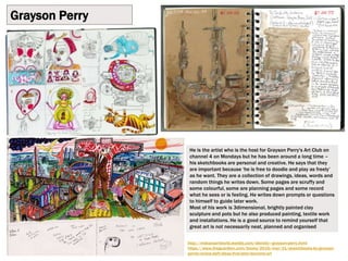 Grayson Perry
http://mskaysartworld.weebly.com/identity---grayson-perry.html
https://www.theguardian.com/books/2016/mar/31/sketchbooks-by-grayson-
perrie-review-daft-ideas-that-later-become-art
He is the artist who is the host for Grayson Perry's Art Club on
channel 4 on Mondays but he has been around a long time –
his sketchbooks are personal and creative. He says that they
are important because ‘he is free to doodle and play as freely’
as he want. They are a collection of drawings, ideas, words and
random things he writes down. Some pages are scruffy and
some colourful, some are planning pages and some record
what he sees or is feeling. He writes down prompts or questions
to himself to guide later work.
Most of his work is 3dimensional, brightly painted clay
sculpture and pots but he also produced painting, textile work
and installations. He is a good source to remind yourself that
great art is not necessarily neat, planned and organised
 