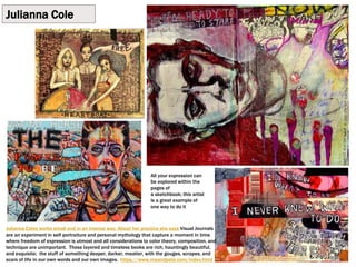 Julianna Cole
Julianna Coles works small and in an intense way. About her practice she says Visual Journals
are an experiment in self portraiture and personal mythology that capture a moment in time
where freedom of expression is utmost and all considerations to color theory, composition, and
technique are unimportant. These layered and timeless books are rich, hauntingly beautiful,
and exquisite; the stuff of something deeper, darker, meatier, with the gouges, scrapes, and
scars of life in our own words and our own images. https://www.meandpete.com/index.html
All your expression can
be explored within the
pages of
a sketchbook; this artist
is a great example of
one way to do it
 