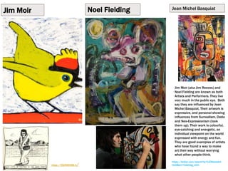 Jim Moir
https://vicreeves.tv/
Noel Fielding Jean Michel Basquiat
https://twitter.com/search?q=%23NoelsArt
Club&src=hashtag_click
Jim Moir (aka Jim Reeves) and
Noel Fielding are known as both
Artists and Performers. They live
very much in the public eye. Both
say they are influenced by Jean
Michel Basquiat. Their artwork is
expressive, and personal showing
influences from Surrealism, Dada
and Neo-Expressionism (look
them up). Their work is colourful,
eye-catching and energetic, an
individual viewpoint on the world
expressed with energy and fun.
They are good examples of artists
who have found a way to make
art their way without worrying
what other people think.
 