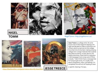 NigelTomm: http://nigeltomm.us/
Jesse Treece is a collage artist. He came
across a box of old magazine clippings one
night and decided to make a visual story out
of them which turned into his first collage.
Since that time he has been making amazing
collages from vintage materials that could be
described as striking, surreal, absurd, and
slightly disturbing. Jesse finds his inspiration
in old newspaper comic strips and si-fi films
or books. “I don’t think I have a message that
I’m trying to get across, it’s usually more
about composition, colour, gut feelings. I’m
completely fine with art not needing to have
a specific meaning,” he says.
https://featherofme.com/jesse-treece-absurdly-beautiful/ JESSETREECE
NIGEL
TOMM
 