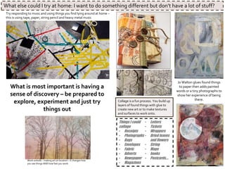 Jo Walton glues found things
to paper then adds painted
words or a tiny photographs to
show her experience of being
there.Collage is a fun process. You build up
layers of found things with glue to
create new art or to make textures
and surfaces to work onto.
.
Things I could
collage
• Receipts
• Photographs
• Bags
• Envelopes
• Fabric
• Adverts
• Newspaper
• Magazines
• Letters
• Tickets
• Wrappers
• Dried leaves
and flowers
• String
• Maps
• books
• Postcards….
What else could I try at home: I want to do something different but don’t have a lot of stuff?
Try responding to music and using things you find lying around at home –
this is using tape, paper, string pencil and heavy metal music
What is most important is having a
sense of discovery – be prepared to
explore, experiment and just try
things out
Work outside – making art on location – it changes how
you see things AND how fast you work
 