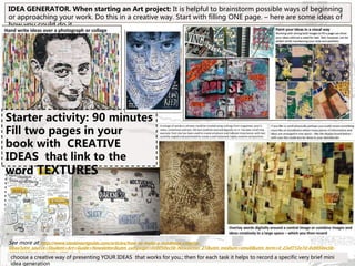 See more at: http://www.studentartguide.com/articles/how-to-make-a-mindmap-creative-
ideas?utm_source=Student+Art+Guide+Newsletter&utm_campaign=0c0050ec5b-Newsletter_21&utm_medium=email&utm_term=0_23af712e7d-0c0050ec5b-
28594137#sthash.6WEod78k.dpuf
IDEA GENERATOR. When starting an Art project: It is helpful to brainstorm possible ways of beginning
or approaching your work. Do this in a creative way. Start with filling ONE page. – here are some ideas of
how you could do it
choose a creative way of presenting YOUR IDEAS that works for you.; then for each task it helps to record a specific very brief mini
idea generation
Starter activity: 90 minutes
Fill two pages in your
book with CREATIVE
IDEAS that link to the
word TEXTURES
 
