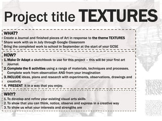 Project title TEXTURES
WHAT?
Create a Journal and finished pieces of Art in response to the theme TEXTURES
Share work with us in July through Google Classroom
Bring the completed work to school in September at the start of your GCSE
HOW?
1.Make Or Adapt a sketchbook to use for this project – this will be your first art
Journal.
2.Complete the 6 activities using a range of materials, techniques and processes.
Complete work from observation AND from your imagination
3.INCLUDE ideas, plans and research with experiments, observations, drawings and
creativity
4. PRESENT it in a way that you enjoy.
WHY?
1.To develop and refine your existing visual arts skills
2.To show that you can think, notice, observe and express in a creative way
3.To show us what your interests and strengths are
 
