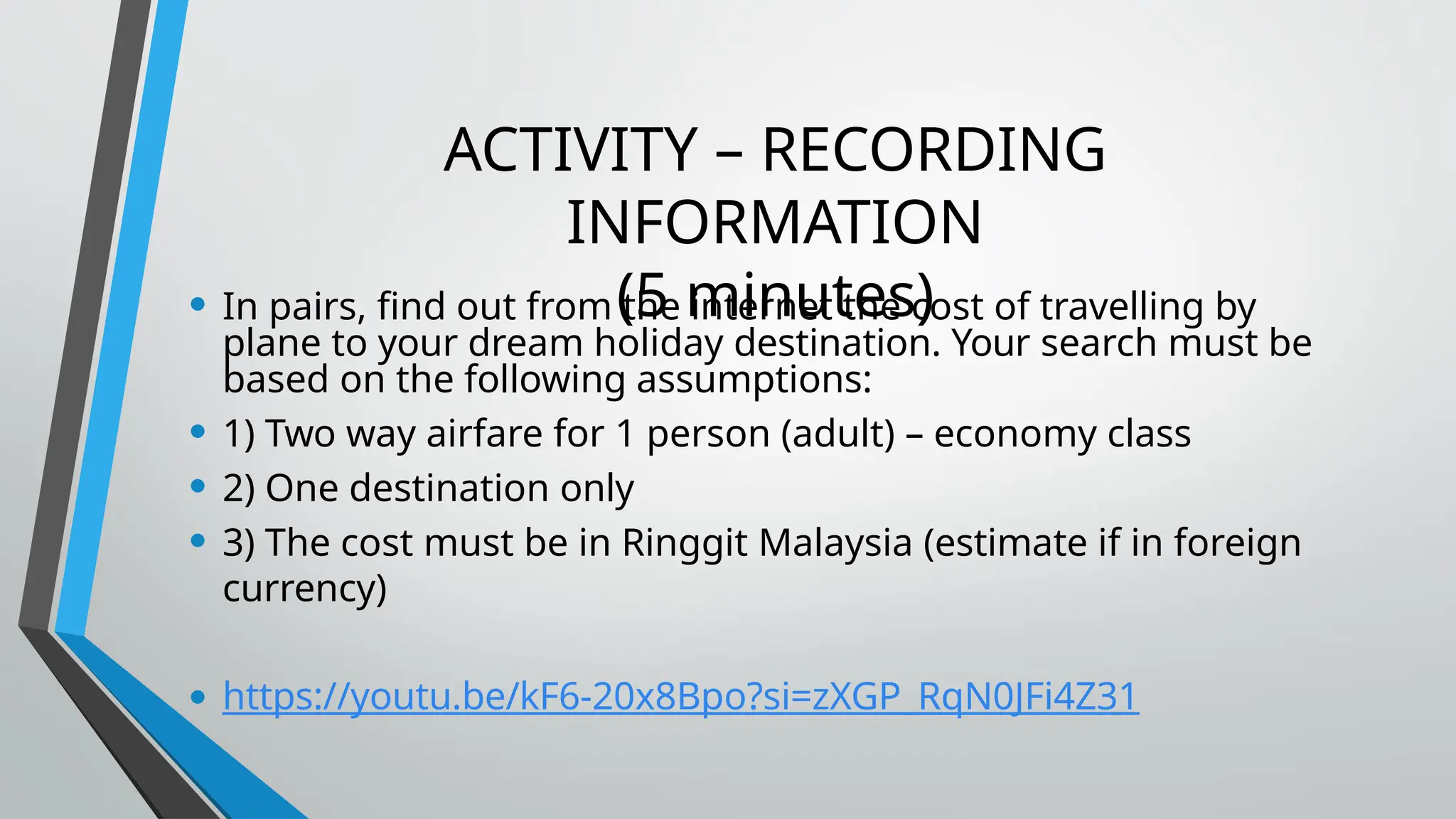 ACTIVITY – RECORDING
INFORMATION
(5 minutes)
• In pairs, find out from the internet the cost of travelling by
plane to your dream holiday destination. Your search must be
based on the following assumptions:
• 1) Two way airfare for 1 person (adult) – economy class
• 2) One destination only
• 3) The cost must be in Ringgit Malaysia (estimate if in foreign
currency)
• https://youtu.be/kF6-20x8Bpo?si=zXGP_RqN0JFi4Z31
 