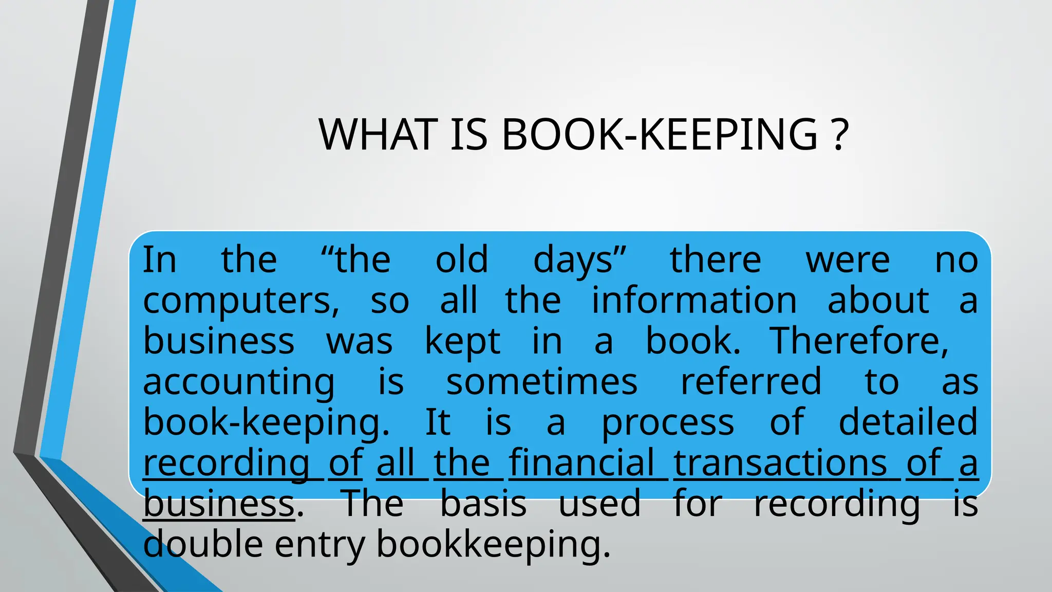 WHAT IS BOOK-KEEPING ?
In the “the old days” there were no
computers, so all the information about a
business was kept in a book. Therefore,
accounting is sometimes referred to as
book-keeping. It is a process of detailed
recording of all the financial transactions of a
business. The basis used for recording is
double entry bookkeeping.
 