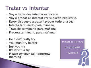    Voy a tratar de/ intentar explicarlo.
   Voy a probar a/ intentar ver si puedo explicarlo.
   Estoy dispuesto a tratar/ probar todo una vez.
   Intenta terminarlo para mañana.
   Trata de terminarlo para mañana.
   Procura terminarlo para mañana.

   He didn't really try
   You must try harder                   trying to do something

   Just you try                            trying on clothes
   It’s worth a try
   Please try your call tomorrow              trying food
    morning
 