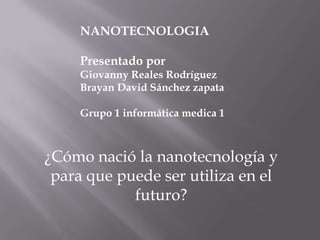 NANOTECNOLOGIA Presentado por Giovanny Reales Rodríguez Brayan David Sánchez zapata Grupo 1 informática medica 1 ¿Cómo nació la nanotecnología y para que puede ser utiliza en el futuro? 