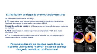 Se consideran predictores de alto riesgo:
PEG: el escore de Duke permite estratificar el riesgo, considerando la capacidad
funcional, la presencia de angina y los cambios en el ECG
Ecocardiografía de estrés: ≥ 3/16 segmentos con desarrollo de nuevos trastornos
de motilidad
EPMN: presencia de un área de isquemia que comprometa > 10% de la masa
miocárdica total
RC: ≥ 2/16 segmentos con nuevos defectos de perfusión o ≥ 3/16 segmentos con
nuevos trastornos de motilidad parietal
Para cualquiera de las pruebas evocadoras de
isquemia un resultado “normal” se asocia con bajo
riesgo de mortalidad cardíaca anual
 