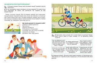 16 17
3. Прочитайте описи ситуацій. На їх основі створіть інсценізації. Переда-
вайте почуття героїв не лише словами, а  й за допомогою міміки
та жестів.
ЯК НАВЧИТИСЯ КЕРУВАТИ ЕМОЦІЯМИ?
1. Запишіть якомога більше назв негативних емоцій. Спробуйте дати їм
визначення.
2. Як гнів, хвилювання, тривога впливають на нашу поведінку? Чи можуть вони
бути корисними? Як можна собі допомогти? Які прийоми ви вже
використовуєте?
Немає «поганих» емоцій. Ми не можемо завжди бути радісними.
Сум допомагає пережити важкі часи. Коли ми плачемо, то полегшу-
ємо таким чином своє горе. Не буде порядною людина, яка не відчу-
ває сорому чи провини. Однак часом негативні емоції бувають такими
сильними, що заважають звичному життю.
Олег не прийшов на кон-
церт. Вчителька просить
виступити за нього. Свої
слова ви добре знаєте,
а його — ​
не дуже.
Ви забили вирішальний
гол у півфіналі, а суддя
його не зарахував.
Ваша подруга розбила
татів подарунок — ​
порце-
лянову ляльку, хоч ви
просили її не чіпати.
Сестра вас постійно дра-
тує. А сьогодні вона ро-
зібрала модель, яку ви
робили кілька днів.
Завтра треба здати про-
єкт. Ви цілий тиждень ні-
чого не робили. Сьогодні
батьки зайняті і не
допоможуть.
Старшокласник постійно
дражниться, що у вас
штани з молодшого бра-
та, штовхає вас, кидає
рюкзак через паркан.
4. «Щоденник емоцій». Протягом тижня щодня записуйте: а) найсильнішу нега-
тивну емоцію, б) її причину, в) ваші подальші дії, г) як ви опанували себе (якщо
вдалося).
Що може допомогти опанувати себе?
Повільне глибоке дихання
Прогулянка
Фізична активність
Спілкування з близькими
Розповідь про свої почуття рідним,
психологу чи лікарю
Допомога тим, кому важче
 