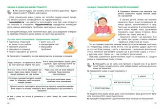 20 21
НАВІЩО ПИШАТИСЯ СВОЇМИ ДОСЯГНЕННЯМИ?
ЯКИМИ Є НАВИЧКИ МАЙБУТНЬОГО?
1. Які навички будуть вам потрібні, коли ви станете дорослими і  будете
обирати роботу? Створіть карту думок.
Крім спеціальних знань і  вмінь, які потрібні людям кожної профе-
сії, високо цінують інноваційність та підприємливість.
Інноваційність — ​
це здатність пропонувати нові ідеї, нові продукти
чи способи їх створення. Підприємливість передбачає винахідли-
вість, вміння вирішувати проблеми, оригінальне мислення.
2. Пригадайте випадок, коли ви втілили якусь ідею, щось придумали чи виріши-
ли проблему. Розкажіть, що ви робили, які якості вам допомогли.
Що має вміти інноваційна і підприємлива людина?
позитивно ставитися	 вміти слухати
	 до інших та до роботи	 презентувати ідеї	
приймати рішення	 вирішувати
працювати в команді		 проблеми
творчо підходити до роботи		
3. Прочитайте і подумайте, про яке вміння йдеться в кожному з випадків.
Тарас захворів і не прийшов на виста-
ву. Олег пропонує зіграти його роль.
Учні в групі розв’язують задачу. Двоє
«здалися», один пропонує знайти по-
милку і спробувати ще.
4-Б клас готує стіл на благодійний яр-
марок. Один учень приніс плакат і па-
перові прикраси, які сам зробив.
Рада класу ніяк не може вибрати
емблему. Люда пропонує
проголосувати.
Футбольна команда програла перший
тайм. Усі зібралися, щоб послухати
поради тренера.
Група учнів розкладає намет — ​
обов’язки чітко розподілені.
Шкільні екологи пропонують долучитися до проєкту переробки відходів.
Вони ходять по класах, показують фото, розповідають про важливість
переробки.
4. Яке з  умінь ви хотіли  б розвинути в  себе? Чому? Як саме? Напишіть
5 речень.
1. Порівняйте значення слів пишатися, гор-
дитися, хизуватися; гордий, пихатий, зверх-
ній, зарозумілий.
Є багато речей, якими ми можемо
пишатися. Деякі з них потребували ве-
ликих зусиль, наполегливості й часу.
Часто ми не досягли б успіху без допо-
моги інших людей. Наші досягнення
показують наші сильні сторони. Вони
роблять нас тими, ким ми є.
Пишатися собою — ​
це важливо. Але
не треба при цьому ставати пихатим
і зверхньо ставитися до інших.
Те, що одному здається легким, може бути досягненням для іншо-
го. Наприклад, комусь легко бігати, і  він це робить щодня. Для того
ж, хто не бігав раніше, участь у  змаганнях — ​
величезне досягнення.
Хтось навчився зав’язувати шнурки ще в  дитячому садку, а  хтось — ​
у другому класі. Однак це — ​
теж особисте досягнення!
Важливо цікавитися досягненнями інших та поважати їх. І  радіти
разом з товаришами їхнім успіхам.
2. Пригадайте, що ви вміли, коли прийшли в  перший клас. А  що вмієте
тепер? Кожен складіть список своїх найважливіших шкільних досягнень,
якими ви пишаєтеся.
3. Перемалюйте схему в зошит і доповніть її.
4. Завдяки яким вашим рисам, діям стали можливими ваші досягнення? Запи-
шіть пояснення біля кожного досягнення.
5. Підготуйте повідомлення «Досягненнями яких українців ми пишаємося?».
МОЇ ДОСЯГНЕННЯ
ВДОМА
У СПОРТІ/МУЗИЦІ…
У ШКОЛІ
 