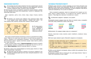 36 37
ЯКОЮ БУВАЄ ПАМ’ЯТЬ?
1. Чи швидко ви вчите вірші напам’ять? Чи легко запам’ятовуєте нові об-
личчя та імена? Як вам легше запам’ятати нову інформацію: прочитати
у книжці; подивитися відео; послухати чиюсь розповідь?
2. Протягом двох хвилин постарайтеся запам’ятати якомога більше з  наведе-
них слів. Запишіть всі слова, які ви запам’ятали, і  полічіть їх. Порівняйте з  ре-
зультатами інших дітей.
Друг, годинник, цегла, нота, спина, пара, сходи, пташка, крапля,
одяг.
3. Зіграйте у  гру «Снігова куля». Виберіть тему, наприклад «Зима». Один
з  вас називає слово, інший повторює і  називає своє слово і  т. д.:
1-й: сніжин­
ка; 2-й: сніжинка, ковзани; 3-й: сніжинка, ковзани, мороз…
ЧИ МОЖНА ТРЕНУВАТИ УВАГУ?
1. Виберіть одне запитання і запишіть відповідь на нього. Потім обговоріть свої
відповіді. 1) Що означає «бути уважними»? 2) Від чого залежить ваша увага?
3) На яких уроках вам легше бути уважними, а на яких складніше? Чому? 4) Чи
треба бути уважними до того, що вас не цікавить?
Увагу називають дверима, через які зовнішній світ входить до лю-
дини. Якщо ці двері зачинені, то не йдеться про пам’ять, здатність
думати. Тому будь-яке навчання починається з уваги.
2. Виконайте завдання і перевірте, чи ви уважні.
1) Називайте якомога швидше колір слів. Увага: не читайте слова, а називайте
їхній колір. Якщо помилитеся, назвіть колір ще раз.
жовтий	 червоний	 синій	 зелений
жовтий 	 зелений	 червоний	 жовтий
синій	 жовтий	 червоний	 зелений
жовтий	 синій	 жовтий	 синій
2) Прочитайте. Хто швидше знайде слова, які «сховалися»?
Весело, транспорт, козак, малина, край, стрибають, знайшли, ніжка,
ведмежа.
3) Станьте один навпроти одного. Виконайте завдання за інструкцією.
	
Назвіть по черзі числа від 1 до 3 — ​
чотири рази.
	
Те саме, але замість 1 плесніть у долоні.
	
Те саме, але замість 1 плесніть у  долоні, а  замість 2 — ​
тупніть
ногою.
	
Те саме, але замість 1 плесніть у  долоні, а  замість 2 — ​
тупніть
ногою, замість 3 — ​
підстрибніть.
3. Уявіть, що ви пояснюєте молодшим, навіщо потрібно бути уважними. Які ар-
гументи ви наведете?
4. Уважними потрібно бути не тільки для того, щоб краще вчитися. Чому по-
трібно бути уважними до інших людей?
Ми щодня запам’ятовуємо величезну кількість різноманітної інфор-
мації. І йдеться не лише про якісь факти чи підготовку до уроків. Як
ходити, говорити, їсти, зав’язувати шнурівки — ​
усе це ми пам’ятаємо.
Ми впізнаємо рідних і  друзів, вчителів, сусідів. Саме пам’ять робить
нас тими, ким ми є.
Є два головних види пам’яті. Короткотермінова допомагає запам’я-
тати невелику кількість елементів на короткий час (5–9 на 30 се-
кунд). Довготермінова зберігає важливі факти та знання.
5. Запишіть слова, які ви запам’ятовували на початку уроку. Полічіть їх. Порів-
няйте з результатами інших дітей.
6. Підготуйте одне для одного 5 списків із 10 слів (як у завданні 2). По­
вторюйте цю вправу щодня протягом тижня. Записуйте результати і стеж-
те за поступом.
4. 30 секунд дивіть-
ся на зображення.
Потім намалюйте з
пам’яті те з них, що
запропонує вчитель.
 