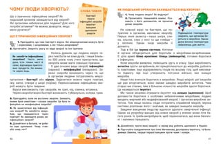 40 41
ЧОМУ ЛЮДИ ХВОРІЮТЬ?
Що є причиною інфекційних хвороб? Як
людський організм захищається від хвороб?
Які організми небезпечні для людини? Для чого
потрібні вітаміни? Чи можна захворіти, якщо
мало рухатися?
ЩО Є ПРИЧИНОЮ ІНФЕКЦІЙНИХ ХВОРОБ?
ЯК ЛЮДСЬКИЙ ОРГАНІЗМ ЗАХИЩАЄТЬСЯ ВІД ХВОРОБ?
1. Чому людина хворіє? Як видужує?
2. Прочитайте. Намалюйте комікс. Роз-
кажіть з  його допомогою, як організм
долає хвороби.
Не кожний вірус чи бактерія, що по-
трапляє в  організм, викликає хворобу.
Перша лінія захисту — ​
наша шкіра, сли-
на, сльози, слиз у  носі та ще глибше — ​
у  легенях. Однак іноді мікроби її
долають.
Тоді в бій іде імунна система. Клітини
й органи об’єднуються для боротьби з  мікробами-загарбниками.
Є  ціла армія білих кров’яних тілець (лейкоцитів), готових боротися
з інфекцією.
Коли мікроби виявлені, лейкоцити ідуть в  атаку. Одні виробляють
антитіла проти загарбників, які прикріплюються до мікробів, роблять
їх помітними. Інші відправляють гінців по всьому тілу, щоб виклика-
ти підмогу. Ще інші утворюють потужне військо, яке знищує
мікробів.
Наше тіло вчиться боротися з хворобою. Якщо мікроб цієї хвороби
ще раз вторгнеться, воно зможе швидко виробити антитіла. Чим
старші ми стаємо, тим з більшою кількістю мікробів здатні боротися.
Це називається імунітет.
Ми також можемо отримати імунітет від вакцин (щеплення). Щоб
допомогти боротися з  особливо небезпечними мікробами, людині
вводять мертвий або модифікований мікроб. І організм виробляє ан-
титіла. Тож якщо колись сюди потрапить справжній мікроб, імунна
система розпізнає його і знатиме, як швидко знищити хворобу.
Завдяки вакцинам людству вдалося здолати смертельні інфекції.
Однак на розробку вакцин від нових хвороб у  вчених може піти ба-
гато років. Їх треба випробувати, щоб переконатися, що вони безпеч-
ні і належно працюють.
3. Дізнайтеся, проти яких хвороб і в якому віці роблять щеплення в Україні.
4. Підготуйте повідомлення про Іллю Мечникова, дослідника імунітету, та Воло-
димира Хавкіна, творця першої вакцини проти чуми і холери.
СЛОВА ТИЖНЯ
бактерії
віруси
інфекційні хвороби
імунітет
вакцини
щеплення
алергія
1. Пригадайте, що таке бактерії і віруси. Які мікроорганізми можуть бути
і корисними, і шкідливими, а які тільки шкідливим?
2. Прочитайте. Зверніть увагу на види хвороб та їхні причини.
Колись думали, що людина хворіє че-
рез гнів богів чи злих духів. І лише близь-
ко 500 років тому учені припустили, що
хвороба може мати зовнішні причини.
Є два основні види хвороб: інфекційні
(заразні) і  неінфекційні (незаразні). За-
разні хвороби виникають через те, що
в  організм людини потрапляють мікро-
організми — ​
бактерії або віруси. Заразитися можна через повітря,
їжу, напої, отвори у  шкірі (порізи). Переносниками інфекційних хво-
роб можуть бути тварини.
Віруси викликають такі хвороби, як грип, кір, свинка, вітрянка.
Через хвороботворні бактерії виникають туберкульоз, холера, чума.
3. Пригадайте, коли ви востаннє хворіли. Запишіть,
якими були симптоми — ​
ознаки хвороби. Це була ін-
фекційна чи неінфекційна хвороба?
4. Як захиститися від інфекцій-
них хвороб? Як запобігти хворо-
бам, що передаються через
повітря? Як зменшити ризик не-
інфекційних хвороб?
5. Дізнайтеся в батьків, чи роби-
ли вам щеплення. Чому «так»
або чому «ні»?
Як запобігти інфекційним
хворобам? Часто мити
руки, їсти тільки чисті й
свіжі, відповідно пригото-
вані продукти. Не вжива-
ти сирих яєць.
Підвищення температури
свідчить, що організм бо-
реться з хворобою. Однак
дуже висока температура
небезпечна для життя.
 