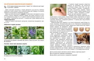42 43
ЯКІ ОРГАНІЗМИ НЕБЕЗПЕЧНІ ДЛЯ ЛЮДИНИ?
1. Як людина використовує рослини і тварин? Чи є небезпечні для люди-
ни рослини і тварини?
Деякі культурні рослини, а  також дикорослі, що ростуть поблизу
людських осель, можуть бути небезпечними для людини. Не можна
зривати чи куштувати незнайомі рослини.
Деякі рослини викликають алергію. Її симптоми: закладеність носа,
нежить, чхання, задишка, свербіж, набряк губ, язика, обличчя та гор-
ла, почервоніння шкіри та ін. У декого може виникати алергія на пи-
лок дерев і трав’янистих рослин. У такому разі треба звернутися до
лікаря-алерголога.
Алергію можуть викликати цитрусові, наприклад мандарини, ара-
хіс та ін.
У деяких людей виникає алергічна
реакція на речовини, що містяться
у  клітинах шкіри, слині або сечі до-
машніх тварин. Її ознаки — ​
почервонін-
ня очей, сльозотеча, свербіж. Таким
людям не можна тримати вдома котів
чи собак і  навіть заходити в  примі-
щення, де були домашні тварини.
Призвести до тяжких алергічних ре-
акцій можуть укуси комах. Отрута бджіл може спричинити не тільки
почервоніння і свербіж у місці укусу, а й висип по всьому тілу, набряк
слизових оболонок, утруднене дихання. У  такому разі слід негайно
звернутися до лікаря.
Небезпечними для людини є не тільки шапинкові гриби (бліда по-
ганка, мухомор, сатанинський гриб та ін.). Причиною захворювання
можуть стати мікроскопічні гриби. Заразитися ними можна від тварин,
хворої людини чи предметів, якими
вона користувалася (мочалки, шкарпе-
ток, взуття та ін.). Грибок розвиваєть-
ся в теплих і вологих місцях, наприклад
між пальцями ніг, уражує нігті.
Дикі та домашні тварини можуть
стати джерелом смертельно небез-
печної інфекційної хвороби — ​
сказу. Ві-
рус виділяється у  хворих тварин зі
слиною, тому зараження найчастіше
настає при укусах. Хворі на сказ дикі
тварини з’являються в  населених
пунктах серед білого дня, не бояться
людей. Домашні тварини, навпаки,
стають агресивними. У  разі контакту з  підозрілою твариною треба
негайно звернутися до лікаря. Одразу слід щонайменше 15 хвилин
промивати місце укусу чи контакту водою з господарським милом.
2. Які рослини можуть викликати алергію. Якими є симптоми алергії?
3. Як не допустити грибкових захворювань?
4. Що робити у разі контакту з підозрілою твариною?
Небезпечні отруйні рослини
Рослини, пилок яких викликає алергію
1. Беладонна; 2. Дурман звичайний; 3. Блекота чорна; 4. Аконіт, або борець;
5. Борщівник.
1. Амброзія; 2. Полин; 3. Тимофіївка.
3
1
1 2 3
4 5
2
 