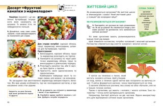 46 47
ЖИТТЄВИЙ ЦИКЛ
Як розмножуються організми? Які життєві цикли
в земноводних і комах? Який життєвий цикл
у ссавців? Що всередині яйця?
ЯК РОЗМНОЖУЮТЬСЯ ОРГАНІЗМИ?
1. Пригадайте, які рослини ви торік розмножува-
ли. Як ви це робили? Як з’являються плоди у квіт-
кових рослин? За допомогою чого запилюються
квіткові рослини?
Усі живі організми мають розмножуватися,
інакше їхній рід вимре.
Щоб з’явилося потомство, потрібні чоловічий і  жіночий організми.
Потомство з’являється від злиття чоловічої і жіночої клітин.
Кана ́пки (канапе́) — ​
це ма-
ленькі бутерброди, інгреді-
єнти яких нанизують на
шпажки. Їх можна їсти, не
забруднюючи пальців.
1. Дізнайтеся, чому саме слово
«канапе ́» стали використовувати
на позначення цієї страви.
Для страви потрібні: нарізані яблука,
груші, мармелад; виноградини, шпаж-
ки для бутербродів, тарілки.
Приготування
1.	
Виноградини, нарізані яблука, груші
та мармелад розкладіть на тарілці.
2.	
Нанизуйте на шпажку по черзі шма-
точки мармеладу, яблука, груші та
виноградини в довільному порядку.
3.	
Розкладіть канапки так, аби їх зруч-
но було брати з тарілки.
4.	
Пригостіть своїх однокласників та
однокласниць.
Комбінувати найкраще кислі та со-
лодкі смаки, але можна і за кольором.
Як загущувач при виготовленні мармеладу використовують жела-
тин. Він має цікаву особливість: під час охолодження застигає, а при
нагріванні знов стає рідким.
2. Як ви думаєте, що спільного у мармеладу
і желе? А що відмінного?
3. Спробуйте вдома зробити канапки з  хлі-
бом. Доберіть потрібні інгредієнти.
Десерт «Фруктові
канапки з мармеладом»
Запросіть на урок батьків,
щоб вони допомогли поріза-
ти фрукти.
СЛОВА ТИЖНЯ
організм
розмноження
квіткові рослини
гриби
комахи
земноводні
ссавці
птахи
яйце
У квіток на тичинках є пилок, який
містить чоловічі клітини. Щоб утворив-
ся плід, пилок з тичинок однієї квітки має потрапити на маточку ін-
шої. У квітці формується насіння, і вона перетворюється на плід.
З насіння з’являється рослина, яка схожа на обох «батьків», але не
є їхньою точною копією.
Також є організми, що мають і  чоловічі, і  жіночі клітини. Їхнє по-
томство — ​
точна копія материнського організму.
Наприклад, бактерії діляться на дві частини. Віруси використову-
ють для відтворення клітини інших організмів.
 