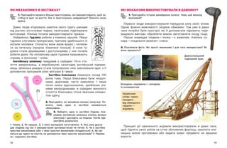 58 59
ЯКІ МЕХАНІЗМИ Є В ЗАСТІБКАХ?
1. Пригадайте якомога більше пристосувань, які використовують, щоб за-
стібнути одяг чи взуття. Яке із пристосувань найдавніше? Поясніть свою
думку.
Давні люди з’єднували шматки свого одягу шипами
від рослин, кісточками тварин, паличками, підв’язували
мотузками. Пізніше почали використовувати пряжки.
Найдавніші ґудзики робили з каменю, мушлів. Перші
ґудзики слугували прикрасами, причому здебільшого їх
носили чоловіки. Спочатку вони мали вушко і  чіпляли-
ся за петельку (прорізи з’явилися пізніше). А  коли ґу-
дзики стали дешевшими і  доступнішими, у  них почали
робити дірки. На чоловічому одязі ґудзики пришивають
справа, а жіночому — ​
зліва.
Англійську шпильку придумав у  середині 19-го сто-
ліття американець, а  виробництво налагодив англійський підприє-
мець. Шпилька швидко стала популярною: нею заколювали одяг, з її
допомогою просували різні мотузки й гумки.
Застібка-блискавка з’явилася понад 100
років тому. Перші блискавки були незруч-
ними, дорогими, часто ламалися. І  лише
після низки вдосконалень, зроблених різ-
ними винахідниками, в  середині минулого
століття блискавка стала звичним елемен-
том одягу.
2. Пригадайте, як винайшли велкро (липучку). По-
ясніть, чому одна із застібок називається
«блискавка».
3. Виберіть одну із застібок (ґудзик, бли-
скавка, англійська шпилька, кнопка, велкро
(липучка) і  дослідіть за планом. Потім пре-
зентуйте результати.
1. Назва. 2. Як працює. 3. З яких матеріалів виготовлено. 4. Яку силу докла-
дає людина під час її використання (штовхає/тисне чи тягне). 5. Чи є застібка
простим механізмом (або з яких простих механізмів складається). 6. Як крі-
питься до одягу чи взуття, за допомогою яких простих механізмів? 7. Перева-
ги і недоліки застібки.
ЯКІ МЕХАНІЗМИ ВИКОРИСТОВУВАЛИ В ДАВНИНУ?
1. Пригадайте історію винайдення колеса. Чому цей винахід
важливий?
Первісні люди використовували передусім силу своїх м’язів.
Однак фізичні можливості людини обмежені. Тож уже в  давні
часи потрібні були пристрої, які  б допомагали піднімати, пере-
міщувати вантажі, обробляти землю, виготовляти посуд тощо.
Перше знаряддя людини — ​
палка — ​
є важелем. Кам’яна со-
кира — ​
поєднання важеля і клина.
2. Розгляньте фото. Які прості механізми і  для чого використано? Як
вони працюють?
Принцип дії криничного журавля використовували в  давні часи,
щоб підняти своїх воїнів на стіни обложених фортець, захопити зне-
нацька воїнів противника або кидати важкі предмети на машини
ворогів.
Колодязь-«журавель» і колодязь
із коловоротом
Давньогрецький
підйомний кран
Українське
слово «кран»
походить
від німецького
«краніх» — ​
журавель
 