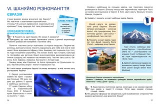 26 27
VІ. ШАНУЙМО РІЗНОМАНІТТЯ
ЄВРАЗІЯ
З яких джерел можна дізнатися про Європу?
Які пам’ятки є візитівками європейських
столиць? Як раніше відбувалася комунікація між
країнами? Чому природа Азії така різноманітна?
З ЯКИХ ДЖЕРЕЛ МОЖНА
ДІЗНАТИСЯ ПРО ЄВРОПУ?
1. Покажіть на карті Євразію. Які океани її омивають?
2. Пригадайте, що таке материк. Прочитайте статтю з  дитячої енциклопедії
і поясніть різницю між материком і частиною світу.
Поняття «частина світу» пов’язане з історією людства. Людина-єв-
ропеєць, вивчаючи свою планету, відкривала для себе все нові й нові
землі. Вона відкривала Африку, Азію, Америку, які існували й до того,
як туди потрапили європейці. На основі знань про історію, культуру
та географію цих регіонів Землі вчені-європейці виокремлювали ді-
лянки суходолу, які назвали частинами світу. Частин світу шість: Єв-
ропа, Азія, Африка, Америка, Австралія і Антарктида.
Умовну межу між Європою та Азією проводять по Уральських го-
рах, Каспійському морю і півночі Кавказьких гір.
3. У  якій півкулі розміщена Європа? На якому материку і  в  якій частині світу
розташована Україна?
У Європі розташовано
майже 50 країн і  прожи-
ває близько 750  млн лю-
дей, що робить її одною
з найбільш заселених.
27 країн Європи об’єд-
нані в  Європейський
Союз (ЄС). У  більшості
країн Євросоюзу є спіль-
на валюта — ​
євро.
СЛОВА ТИЖНЯ
материк
частина світу
пам’ятка
«із варягів
у греки»
Україна — ​
найбільша за площею країна, чия територія повністю
розміщена в Європі. (Більшу площу має європейська територія Росії;
ця країна розташована в  Європі й Азії). Далі йдуть Франція, Іспанія,
Швеція, Норвегія.
4. Знайдіть і покажіть на карті найбільші країни Європи.
7. Користуючись політичною картою, нехай один з вас називає європей-
ську країну, а  інший — ​
її столицю. Потім один називає столицю,
а інший — ​
країну.
8. Які джерела інформації ви використали, щоб познайомитися з Європою? Які
джерела допоможуть вам дізнатися більше?
Мешканців Європи називають європейцями.
Назвіть і  запишіть, як називають громадян кількох євро­
пейських країн:
Німеч­
чина — ​
німці, Данія — ​
данці, …
Дунай — ​
друга за довжи-
ною річка Європи. Йоганн
Штраус-молодший написав
вальс «На прекрасному бла-
китному Дунаї». Цей вальс — ​
неофіційний гімн Австрії.
5. Покажіть на карті країни, через
які тече Дунай; покажіть Волгу
(Росія) — ​
найдовшу річку Європи.
Гори Альпи, найвища вер-
шина Європи ― гора Монблан
(4810 м) ― розташована на
кордоні Італії та Франції. Наз-
ва гори перекладається як
«Біла гора».
6. Здійсніть віртуальну подорож за
допомогою сервісу Google Street
View (запит Google Street View
Монблан).
 