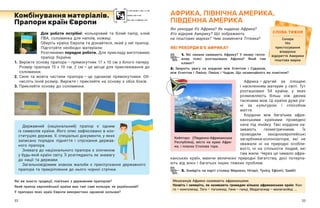32 33
Для роботи потрібні: кольоровий та білий папір, клей
ПВА, соломинка для напоїв, ножиці.
Оберіть країну Європи та дізнайтеся, який у неї прапор.
Підготуйте необхідні матеріали.
Розглянемо порядок роботи. Для прикладу виготовимо
прапор України.
1.	
Виріжте основу прапора — ​
прямокутник 17 х 10 см з білого паперу.
Розмір прапора 15 х 10  см, 2  см — ​
це місце для приклеювання до
соломинки.
2.	
Синя та жовта частини прапора — ​
це однакові прямокутники. Об-
числіть їхній розмір. Виріжте і приклейте на основу з обох боків.
3.	Приклейте основу до соломинки.
Комбінування матеріалів.
Прапори країн Європи
АФРИКА, ПІВНІЧНА АМЕРИКА,
ПІВДЕННА АМЕРИКА
Які рекорди б’є Африка? Як надихає Африка?
Хто відкрив Америку? Що зображають
на поштових марках? Чим знаменита Тітікака?
ЯКІ РЕКОРДИ Б’Є АФРИКА?
1. Які океани омивають Африку? У  якому тепло-
вому поясі розташована Африка? Який там
клімат?
2. Зверніть увагу на кордони між Єгиптом і  Суданом,
між Єгиптом і Лівією, Лівією і Чадом. Що незвичайного ви помітили?
Африка — ​
другий за площею
і  населенням материк у  світі. Тут
розташовані 54 країни, у  яких
розмовляють більш ніж двома
тисячами мов. Ці країни дуже різ-
ні за культурою і  способом
життя.
Кордони між багатьма афри-
канськими країнами проведені
наче під лінійку. Такі кордони на-
зивають геометричними. Їх
прово­­
ди­
ли західноєвропейські
загарбники-колонізатори, які не
зважали ні на природні особли-
вості, ні на спільноти людей, які
там жили. Через це чимало афри-
канських країн, маючи величезні природні багатства, досі потерпа-
ють від воєн і багатьох інших тяжких проблем.
3. Знайдіть на карті столиці Марокко, Нігерії, Тунісу, Ефіопії, Замбії.
СЛОВА ТИЖНЯ
Сахара
Ніл
пристосування
візерунок
відкриття Америки
поштова марка
Державний (національний) прапор є  одним
із символів країни. Його опис зафіксовано в кон-
ституціях держав. Є спеціальні документи, у яких
записано порядок підняття і спускання держав-
ного прапора.
Зневага до національного прапора є злочином
у будь-якій країні світу. Її розглядають як зневагу
до нації та держави.
Загальновідомим знаком жалоби є приспускання державного
прапора та прикріплення до нього чорної стрічки.
Які ви знаєте традиції, пов’язані з державним прапором?
Який прапор європейської країни має такі самі кольори, як український?
У прапорах яких країн Європи використано однакові кольори?
Мешканців Африки називають африканцями.
Назвіть і запишіть, як називають громадян кількох африканських країн: Кон-
го — ​
конголезці, Того — ​
тоголезці, Гана — ​
ганці, Мадагаскар — ​
малагасійці, …
Кейптаун (Південно-Африканська
Республіка), місто на краю Афри-
ки, і пласка Столова гора.
 