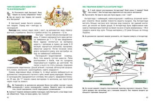 42 43
ЯКІ ТВАРИНИ ЖИВУТЬ В АНТАРКТИДІ?
1. У  якій півкулі розташована Антарктида? Який океан її омиває? Який
там клімат? Чим Антарктида відрізняється від решти материків?
2. Прочитайте. Які факти вам уже були відомі, а які — ​
нові?
Антарктида — ​
найвищий, найхолодніший і  найбільш вітряний мате-
рик планети. Вона майже повністю вкрита льодом. Лід Антарктиди
містить більшу частину всіх прісних вод планети. Це єдиний конти-
нент, де ніколи не буває дощів. В  Антарктиді була зафіксована най-
нижча температура повітря на Землі за всю історію вимірювань — ​
89,2
градуса нижче від нуля. Площа материка у 22 рази більша за площу
України.
3. За допомогою харчової мережі розкажіть, які тварини живуть в Антарктиді.
ЧИМ НЕЗВИЧАЙНІ КЕНГУРУ
ТА КАЧКОДЗЬОБ?
1. Розгляньте герб Австралії. Яких
тварин на ньому зображено? Чому?
2. Що ви знаєте про тварин, які населя-
ють Австралію?
В Австралії живе багато унікаль-
них тварин. Серед них — ​
кенгуру та
качкодзьоб.
Кенгуру має сильні задні лапи і  хвіст, за допомогою яких пересу-
вається, стрибаючи. Висота стрибка сягає ​
3 м, дов­
жи­
на — ​
12 м.
Кенгуру — ​
сумчастий рослиноїдний сса­
вець. У самки народжується одне дитин-
ча завважки до 1  г і  25  мм завдовжки.
Воно одразу чіпляється за материну
шерсть і  заповзає в  сумку, де живе 6–8
місяців: харчується молоком, прозріває,
обростає шерстю. Потім починає нена-
довго залишати сумку, але застрибує на-
зад за найменшої небезпеки.
Качкодзьоб — ​
водоплавний ссавець.
Його тіло вкрите густою шерстю. Лапи
розташовані з  боків, тож по суходолу
пересувається подібно до рептилій. На
лапах у нього по п’ять пальців, з’єднаних
плавальною перетинкою. Дзьоб м’який і гнучкий, обтягнутий шкірою.
Їсть комах, молюсків і ракоподібних, навіть водорості.
Самка, відклавши яйця, зігріває їх. Із яйця малюк вибирається за
допомогою спеціального яєчного зуба, який зразу відпадає. Малень-
кі качкодзьоби народжуються сліпими, без шерсті, завдовжки близь-
ко 25  мм. До 17 тижнів самка вигодовує їх молоком, що проступає
через пори на животі.
3. Порівняйте за допомогою діаграми Венна (на  вибір): кенгуру і  кроля;
качкодзьоба і  качку; качкодзьоба і  ящірку. Зверніть увагу на розміри
тіла, спосіб харчування, спосіб пересування, розмноження.
4. Сумчасті тварини вимерли майже повсюдно, крім Австралії, а інші види ссав-
ців збереглися. Чому, на вашу думку, так сталося?
4. На основі мережі створіть ілюстрований приклад харчового ланцюга. Підго-
туйте довідку про організми, що є ланками ланцюга. Яка тварина входить до
більшості харчових ланцюгів?
Фітопланктон
Криль
Риба
Пінгвін
Кашалот
Кальмар
Тюлень
Птахи
Зоопланктон-хижаки
Морський леопард
Зоопланктон-
рослиноїдні
Морський
слон
Зубатий
кит
Вусатий
кит
 