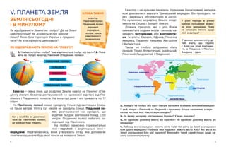 4 5
V. ПЛАНЕТА ЗЕМЛЯ
ЗЕМЛЯ СЬОГОДНІ
І В МИНУЛОМУ
Як відображають Землю на глобусі? Де на Землі
найспекотніше? Як дізнаються про минуле
Землі? Якою була територія України в прадавні
часи? Як класифікують динозаврів?
Екватор — ​
це нульова паралель. Нульовим (початковим) меридіа-
ном домовилися вважати Гринвіцький меридіан. Він проходить че-
рез Гринвіцьку обсерваторію в  Англії.
По нульовому меридіану Землю розді-
ляють на Східну і Західну півкулі.
Ділянки суходолу, які з  усіх боків
омиваються водами морів і океанів, на-
зивають материками, або континента-
ми. Їх шість: Євразія, Африка, Північна
Америка, Південна Америка, Австралія
і Антарктида.
Також на глобусі зображено п’ять
океанів: Тихий, Атлантичний, Індійський,
Північний Льодовитий і Південний.
СЛОВА ТИЖНЯ
екватор
Північний полюс
Південний полюс
паралелі
меридіани
теплові пояси
скам’янілості
палеонтолог
ЯК ВІДОБРАЖАЮТЬ ЗЕМЛЮ НА ГЛОБУСІ?
1. Навіщо потрібен глобус? Чим відрізняється глобус від карти? 2. Пока-
жіть на глобусі екватор, Північний і Південний полюси.
Екватор — ​
уявна лінія, що розділяє Землю навпіл на Північну і Пів-
денну півкулі. Екватор розташований на однаковій відстані від Пів-
нічного і  Південного полюсів. На екваторі день і  ніч тривають по 12
годин.
На Північному полюсі немає суходолу, тільки лід завтовшки близь-
ко трьох метрів. Улітку тут ніколи не заходить сонце. Південний по-
люс розташований на суходолі, що
вкритий льодом завтовшки понад 2700
метрів. Південний полюс набагато хо-
лодніший від Північного.
На глобусі нанесено горизонтальні
лінії — ​
паралелі і  вертикальні лінії — ​
меридіани. Перетинаючись, вони утворюють сітку, яка допомагає
знайти координати будь-якої точки на поверхні Землі.
Хоч у який бік ви дивитиме-
теся на Північному полюсі,
це завжди буде південь.
У різні періоди в різних
країнах нульовими вважа-
ли різні меридіани. Чому
не виникало питань щодо
лінії екватора?
МЕРИДІАНИ
ПАРАЛЕЛІ
ЕКВАТОР
ПІВНІЧНИЙ ПОЛЮС
ПІВДЕННИЙ ПОЛЮС
У деяких школах світу ді-
тей вчать, що Європа
і  Азія — ​
це різні континен-
ти, а  Південна і  Північна
Америка — ​
один.
2. Знайдіть на глобусі або карті півкуль материки й океани, нульовий меридіан.
У якій півкулі — ​
Північній чи Південній — ​
проживає більше населення, а пере-
важна частина якої півкулі вкрита водою?
3. На якому материку розташована Україна? У яких півкулях?
4. Чи однакову довжину мають всі паралелі? Чи однакову довжину мають усі
меридіани?
5. Поблизу якого меридіану лежить місто Київ? Які міста на Землі розташовані
біля цього меридіану? Поблизу якої паралелі лежить місто Київ? Які міста на
Землі розташовані біля цієї паралелі? Виконайте такий самий пошук щодо ва-
шого населеного пункту.
 