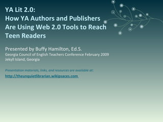 YA Lit 2.0:  How YA Authors and Publishers Are Using Web 2.0 Tools to Reach Teen Readers Presented by Buffy Hamilton, Ed.S. Georgia Council of English Teachers Conference February 2009 Jekyll Island, Georgia Presentation materials, links, and resources are available at : http://theunquietlibrarian.wikipsaces.com  