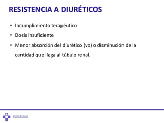 RESISTENCIA A DIURÉTICOS
• Incumplimiento terapéutico
• Dosis insuficiente
• Menor absorción del diurético (vo) o disminución de la
cantidad que llega al túbulo renal.
 