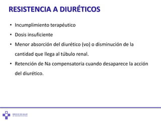 RESISTENCIA A DIURÉTICOS
• Incumplimiento terapéutico
• Dosis insuficiente
• Menor absorción del diurético (vo) o disminución de la
cantidad que llega al túbulo renal.
• Retención de Na compensatoria cuando desaparece la acción
del diurético.
 