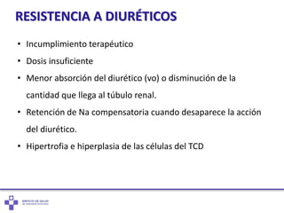 RESISTENCIA A DIURÉTICOS
• Incumplimiento terapéutico
• Dosis insuficiente
• Menor absorción del diurético (vo) o disminución de la
cantidad que llega al túbulo renal.
• Retención de Na compensatoria cuando desaparece la acción
del diurético.
• Hipertrofia e hiperplasia de las células del TCD
 