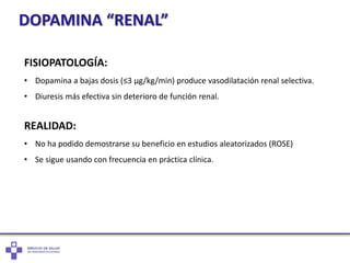 DOPAMINA “RENAL”
FISIOPATOLOGÍA:
• Dopamina a bajas dosis (≤3 µg/kg/min) produce vasodilatación renal selectiva.
• Diuresis más efectiva sin deterioro de función renal.
REALIDAD:
• No ha podido demostrarse su beneficio en estudios aleatorizados (ROSE)
• Se sigue usando con frecuencia en práctica clínica.
 